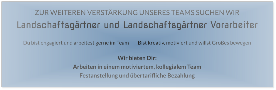ZUR WEITEREN VERSTÄRKUNG UNSERES TEAMS SUCHEN WIR Landschaftsgärtner und Landschaftsgärtner Vorarbeiter  Du bist engagiert und arbeitest gerne im Team   -    Bist kreativ, motiviert und willst Großes bewegen  Wir bieten Dir: Arbeiten in einem motiviertem, kollegialem Team Festanstellung und übertarifliche Bezahlung