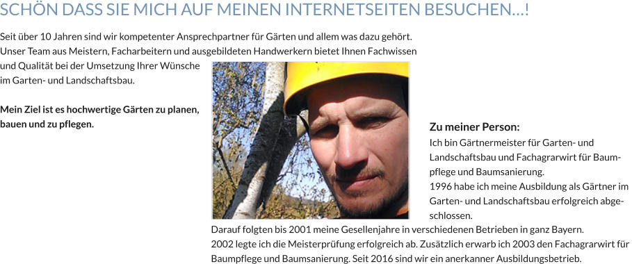 Seit über 10 Jahren sind wir kompetenter Ansprechpartner für Gärten und allem was dazu gehört. Unser Team aus Meistern, Facharbeitern und ausgebildeten Handwerkern bietet Ihnen Fachwissen  und Qualität bei der Umsetzung Ihrer Wünsche  im Garten- und Landschaftsbau.  Mein Ziel ist es hochwertige Gärten zu planen, bauen und zu pflegen. Darauf folgten bis 2001 meine Gesellenjahre in verschiedenen Betrieben in ganz Bayern. 2002 legte ich die Meisterprüfung erfolgreich ab. Zusätzlich erwarb ich 2003 den Fachagrarwirt für  Baumpflege und Baumsanierung. Seit 2016 sind wir ein anerkanner Ausbildungsbetrieb. Zu meiner Person:  Ich bin Gärtnermeister für Garten- und  Landschaftsbau und Fachagrarwirt für Baum- pflege und Baumsanierung. 1996 habe ich meine Ausbildung als Gärtner im  Garten- und Landschaftsbau erfolgreich abge- schlossen. SCHÖN DASS SIE MICH AUF MEINEN INTERNETSEITEN BESUCHEN…!