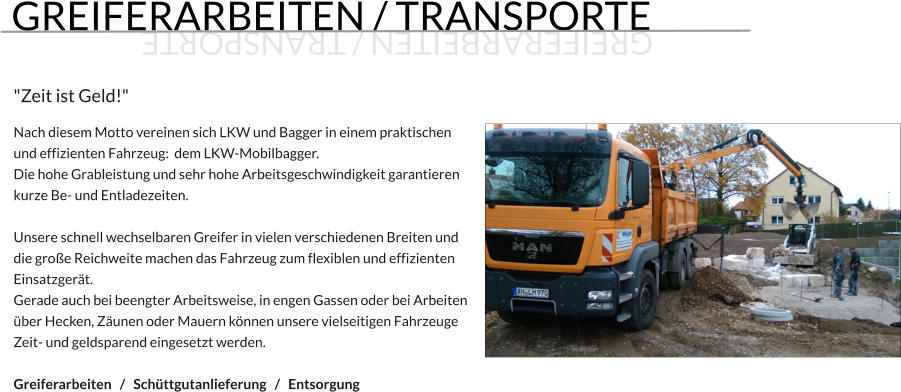GREIFERARBEITEN / TRANSPORTE  "Zeit ist Geld!"  Nach diesem Motto vereinen sich LKW und Bagger in einem praktischen und effizienten Fahrzeug:  dem LKW-Mobilbagger. Die hohe Grableistung und sehr hohe Arbeitsgeschwindigkeit garantieren kurze Be- und Entladezeiten.  Unsere schnell wechselbaren Greifer in vielen verschiedenen Breiten und die große Reichweite machen das Fahrzeug zum flexiblen und effizienten Einsatzgerät. Gerade auch bei beengter Arbeitsweise, in engen Gassen oder bei Arbeiten über Hecken, Zäunen oder Mauern können unsere vielseitigen Fahrzeuge  Zeit- und geldsparend eingesetzt werden.  Greiferarbeiten   /   Schüttgutanlieferung   /   Entsorgung  GREIFERARBEITEN / TRANSPORTE